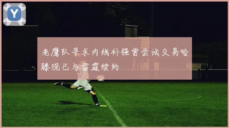 老鹰队寻求内线补强曾尝试交易哈滕现已与雷霆续约