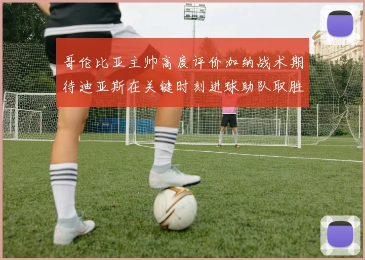 哥伦比亚主帅高度评价加纳战术期待迪亚斯在关键时刻进球助队取胜