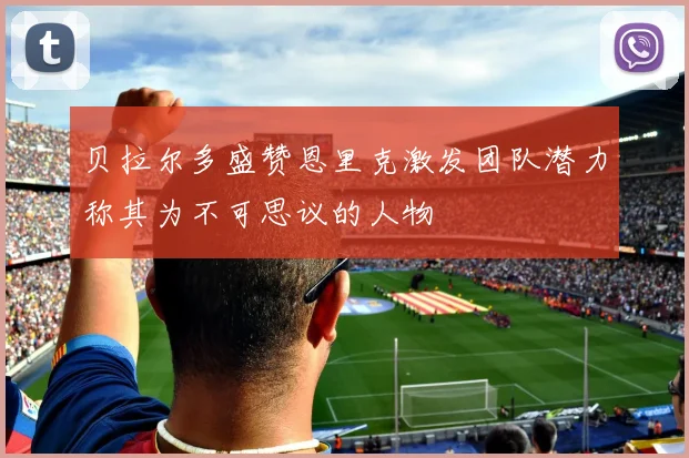 贝拉尔多盛赞恩里克激发团队潜力称其为不可思议的人物