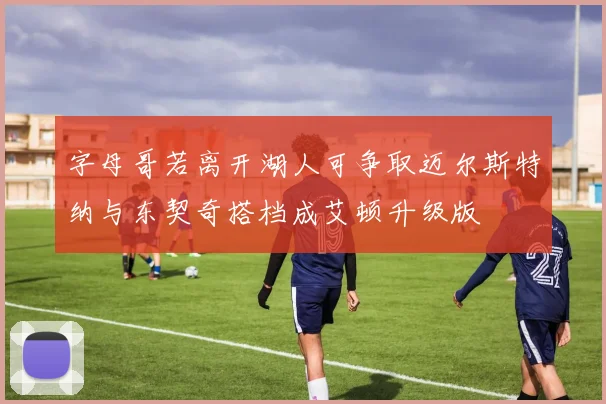 字母哥若离开湖人可争取迈尔斯特纳与东契奇搭档成艾顿升级版