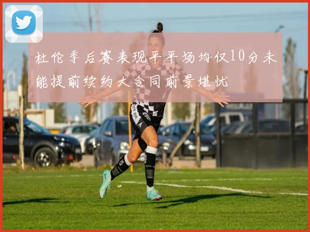 杜伦季后赛表现平平场均仅10分未能提前续约大合同前景堪忧