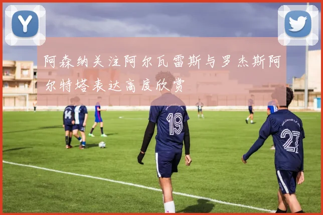 阿森纳关注阿尔瓦雷斯与罗杰斯阿尔特塔表达高度欣赏