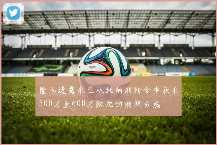 隆戈透露米兰从托纳利转会中获利500万至600万欧元的利润分成