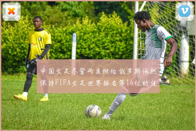 中国女足尽管两度败给俄罗斯依然保持FIFA女足世界排名第16位的佳绩