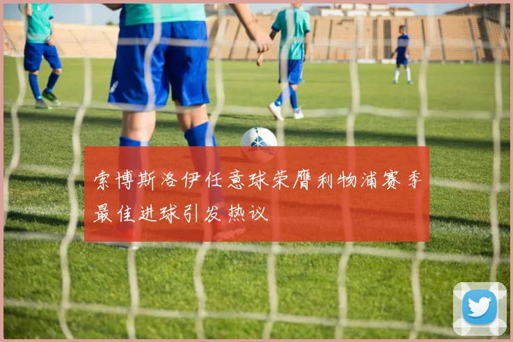索博斯洛伊任意球荣膺利物浦赛季最佳进球引发热议