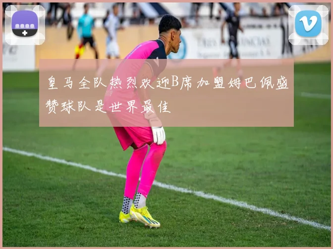 皇马全队热烈欢迎B席加盟姆巴佩盛赞球队是世界最佳