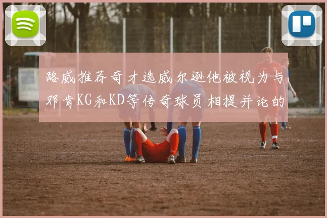 路威推荐奇才选威尔逊他被视为与邓肯KG和KD等传奇球员相提并论的未来之星