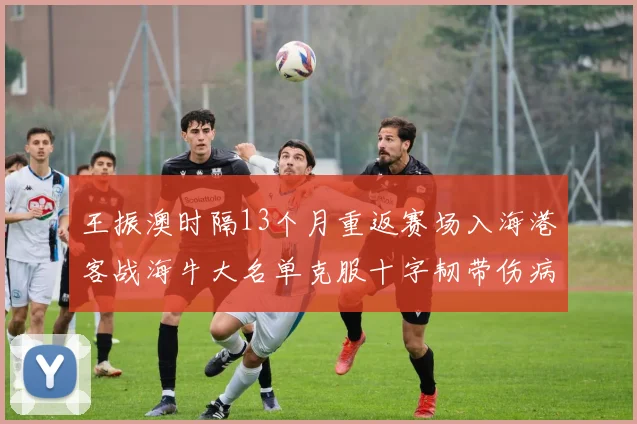 王振澳时隔13个月重返赛场入海港客战海牛大名单克服十字韧带伤病挑战