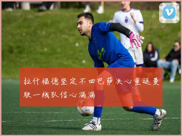 拉什福德坚定不回巴萨决心重返曼联一线队信心满满