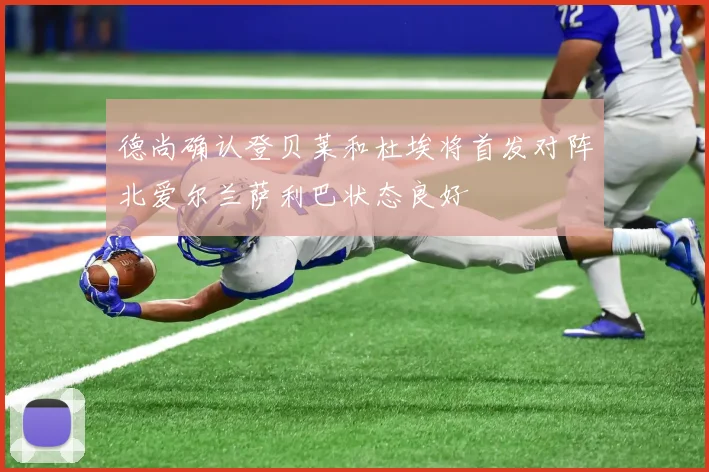 德尚确认登贝莱和杜埃将首发对阵北爱尔兰萨利巴状态良好