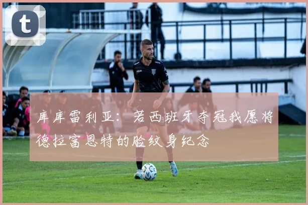 库库雷利亚：若西班牙夺冠我愿将德拉富恩特的脸纹身纪念