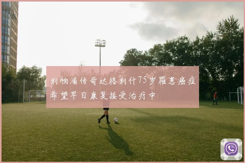 利物浦传奇达格利什75岁罹患癌症希望早日康复接受治疗中