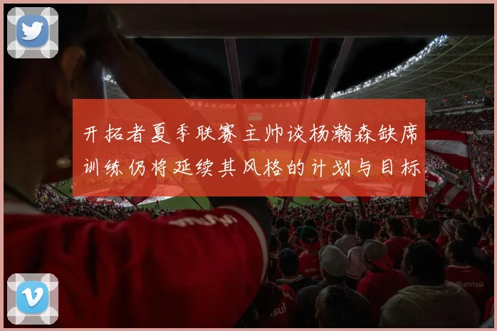 开拓者夏季联赛主帅谈杨瀚森缺席训练仍将延续其风格的计划与目标